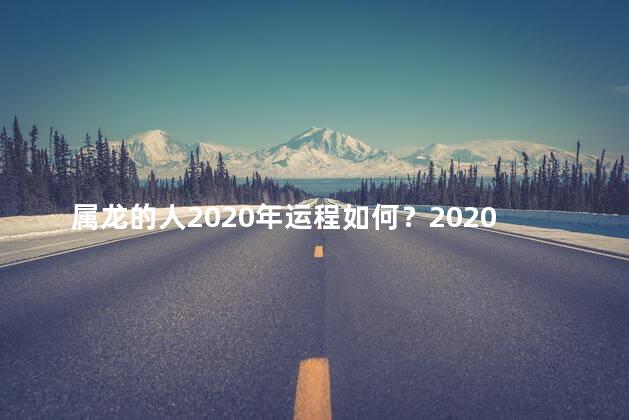 属龙的人2020年运程如何？2020年属龙人的幸运展望