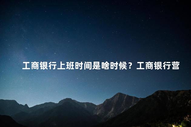 工商银行上班时间是啥时候？工商银行营业时间