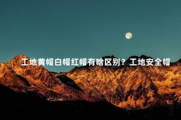 工地黄帽白帽红帽有啥区别？工地安全帽颜色区分解析