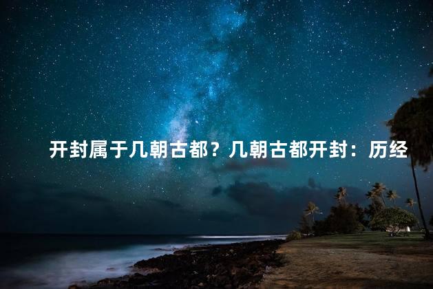 开封属于几朝古都？几朝古都开封：历经百年的重要历史之城