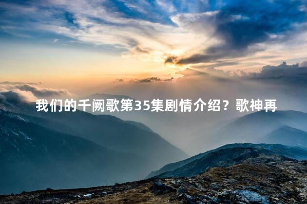 我们的千阙歌第35集剧情介绍？歌神再现！《我们的千阙歌》第35集剧情揭晓