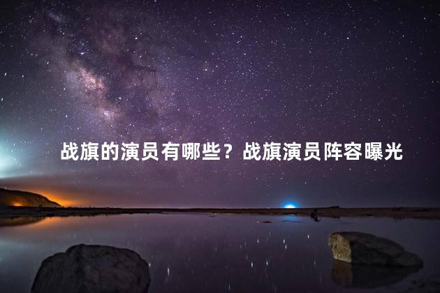 战旗的演员有哪些？战旗演员阵容曝光