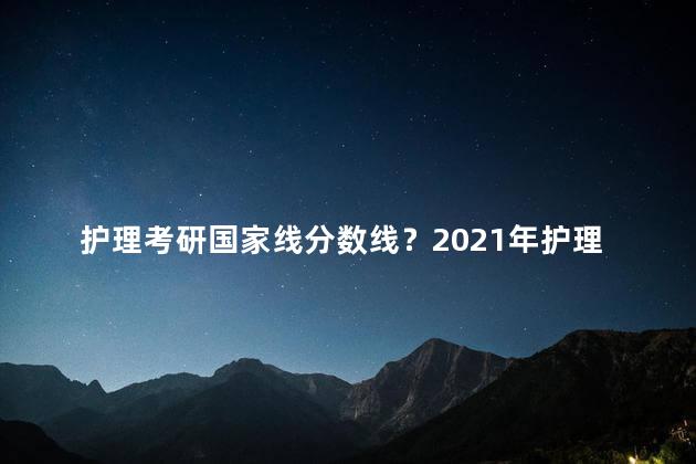 护理考研国家线分数线？2021年护理考研国家线公布！快来查看最新分数线！