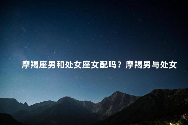摩羯座男和处女座女配吗？摩羯男与处女女：天生一对