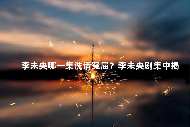 李未央哪一集洗清冤屈？李未央剧集中揭开冤案