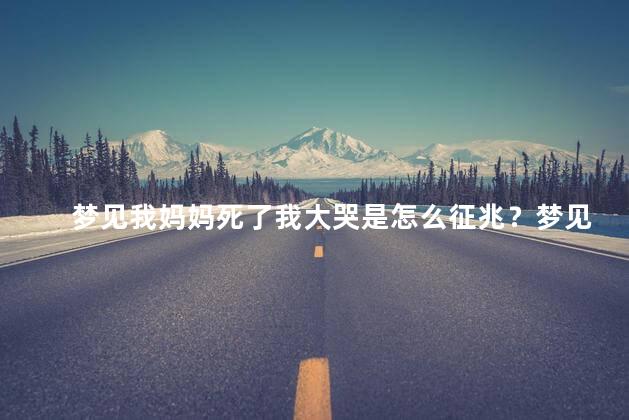 梦见我妈妈死了我大哭是怎么征兆？梦见母亲过世大哭，是何预示？