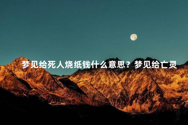 梦见给死人烧纸钱什么意思？梦见给亡灵烧纸钱的含义解读