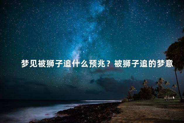 梦见被狮子追什么预兆？被狮子追的梦意味着什么？