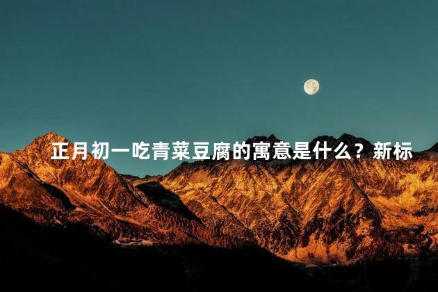 正月初一吃青菜豆腐的寓意是什么？新标题：新年吃素，庆祝初一（不超过35字）