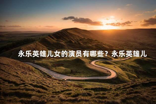 永乐英雄儿女的演员有哪些？永乐英雄儿女剧中演员一览