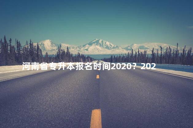 河南省专升本报名时间2020？2020河南省专升本报名时间
