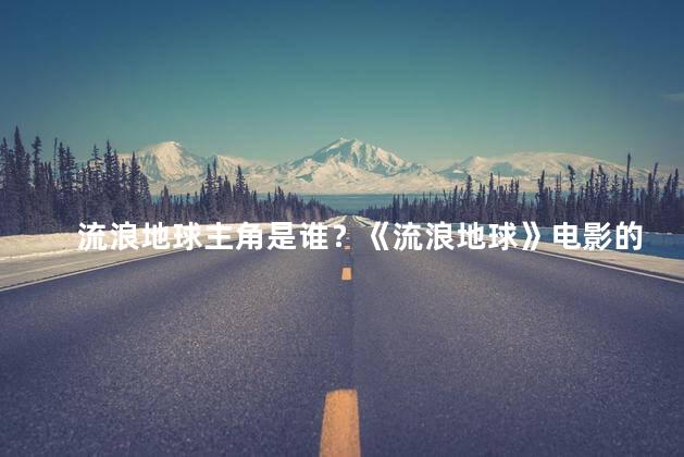 流浪地球主角是谁？《流浪地球》电影的主角是谁？