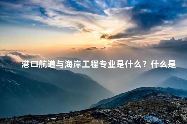 港口航道与海岸工程专业是什么？什么是港口航道与海岸工程？