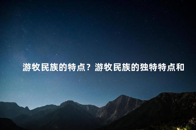 游牧民族的特点？游牧民族的独特特点和生活方式