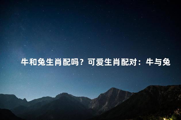 牛和兔生肖配吗？可爱生肖配对：牛与兔共呈幸福和谐