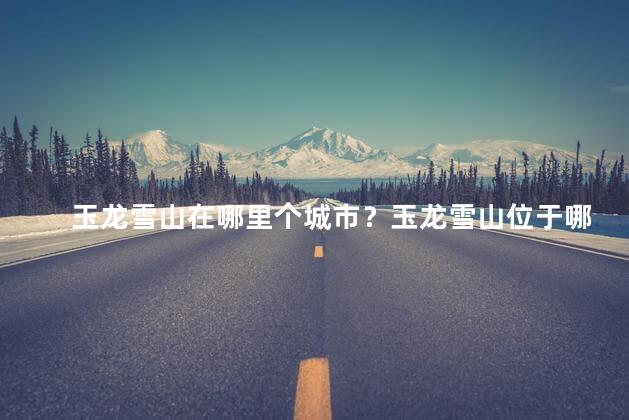 玉龙雪山在哪里个城市？玉龙雪山位于哪个城市？