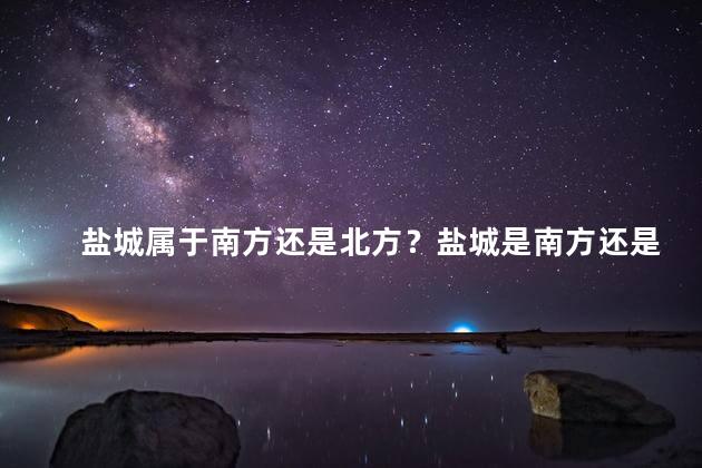 盐城属于南方还是北方？盐城是南方还是北方？北南交融，城市魅力双存。