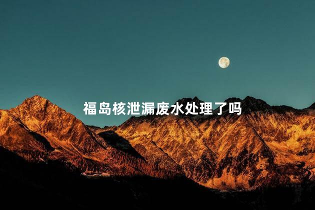 福岛核泄漏废水处理了吗，2023年海产品被核废水污染了吗