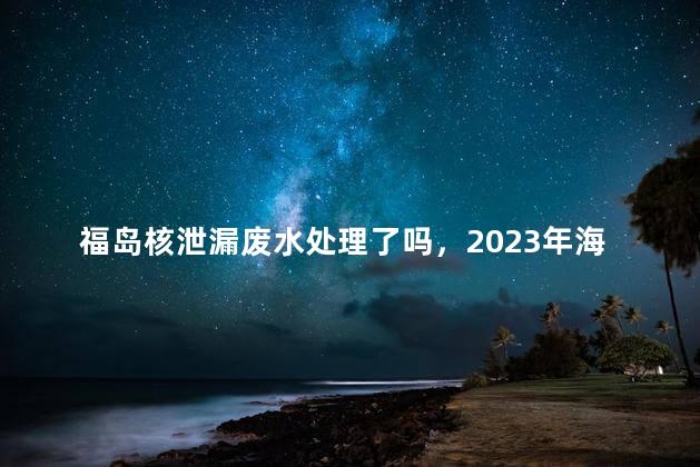 福岛核泄漏废水处理了吗，2023年海产品被核废水污染了吗