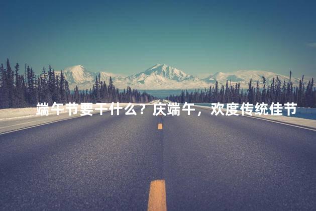 端午节要干什么？庆端午，欢度传统佳节