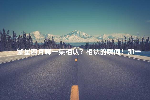 繁星四月哪一集相认？相认的瞬间！那一集是繁星四月的奇遇