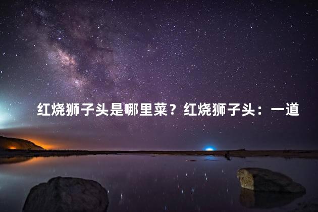 红烧狮子头是哪里菜？红烧狮子头：一道经典美食来自何处