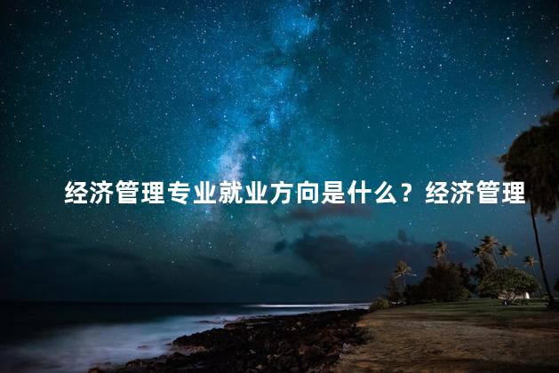 经济管理专业就业方向是什么？经济管理专业就业方向解析