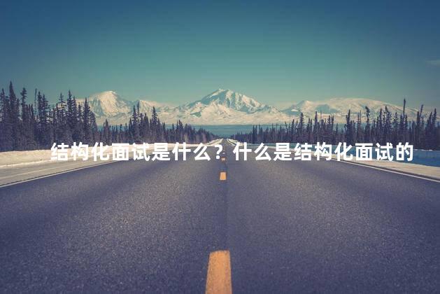 结构化面试是什么？什么是结构化面试的定义及重要性