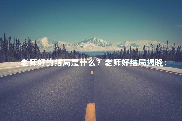 老师好的结局是什么？老师好结局揭晓：满满的收获和感动！