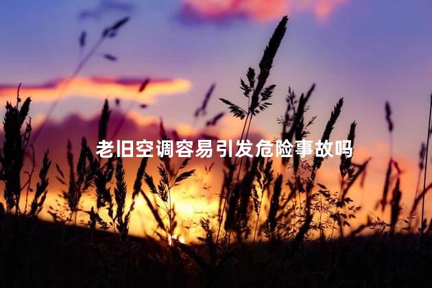 老旧空调容易引发危险事故吗，空调老化危险性大吗，