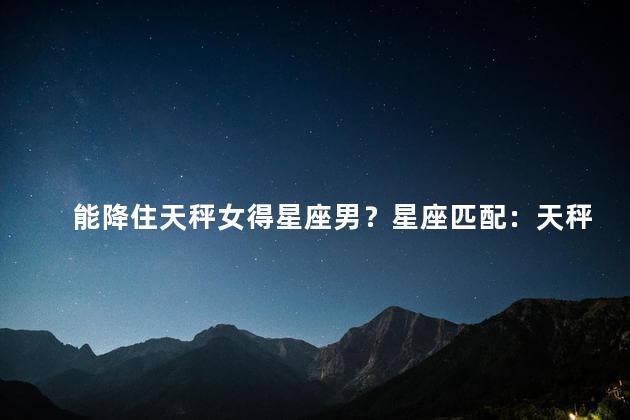 能降住天秤女得星座男？星座匹配：天秤女与哪个星座男最合适？