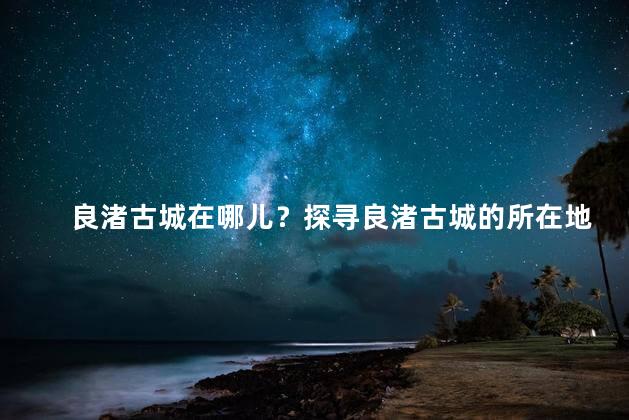 良渚古城在哪儿？探寻良渚古城的所在地