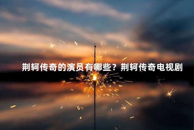 荆轲传奇的演员有哪些？荆轲传奇电视剧的演员阵容大公开