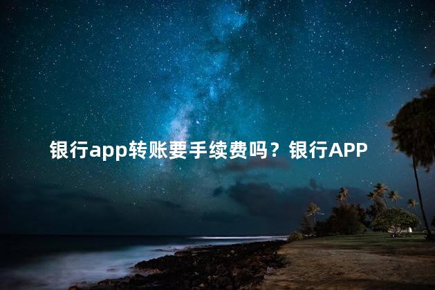 银行app转账要手续费吗？银行APP转账是否收取手续费