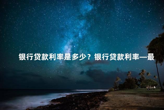 银行贷款利率是多少？银行贷款利率—最新资讯以及相关信息