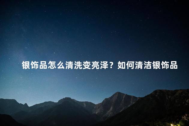 银饰品怎么清洗变亮泽？如何清洁银饰品使其恢复亮泽