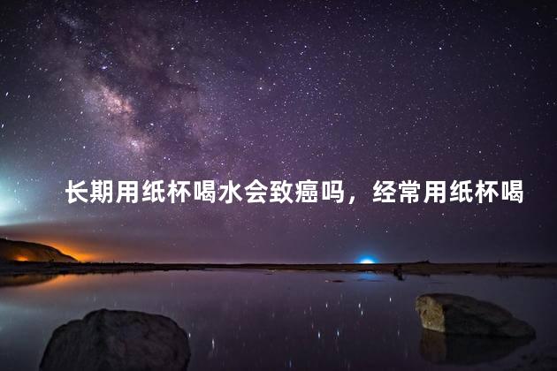长期用纸杯喝水会致癌吗，经常用纸杯喝水会致癌吗