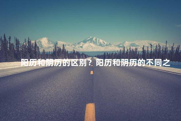阳历和阴历的区别？阳历和阴历的不同之处
