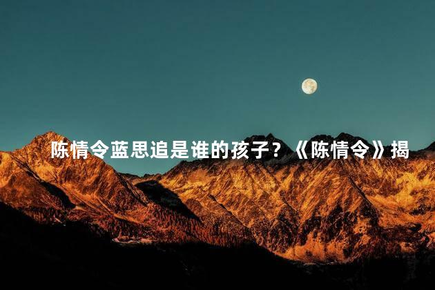 陈情令蓝思追是谁的孩子？《陈情令》揭秘：蓝思追竟为谁亲生的孩子？