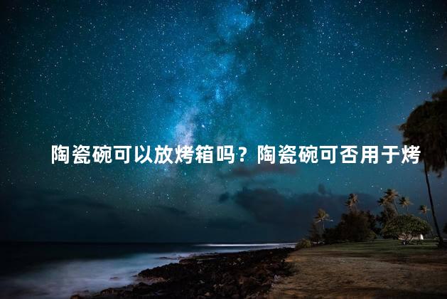 陶瓷碗可以放烤箱吗？陶瓷碗可否用于烤箱使用？