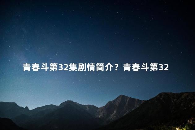 青春斗第32集剧情简介？青春斗第32集剧情：友情的考验！新标题：友情考验，青春斗第32集！