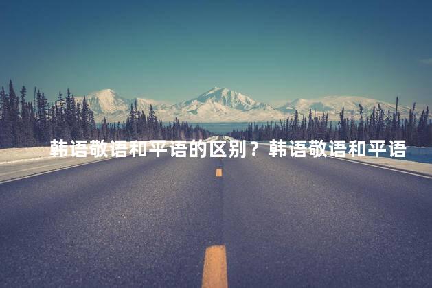 韩语敬语和平语的区别？韩语敬语和平语的不同