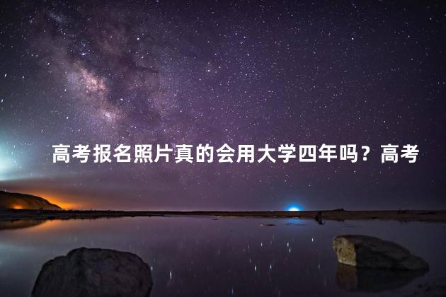 高考报名照片真的会用大学四年吗？高考报名照片的重要性：对大学四年的影响！