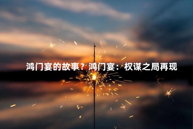 鸿门宴的故事？鸿门宴：权谋之局再现
