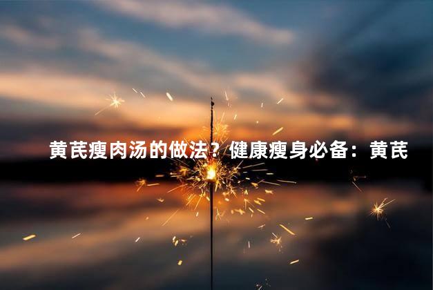 黄芪瘦肉汤的做法？健康瘦身必备：黄芪瘦肉汤的简易制作方法