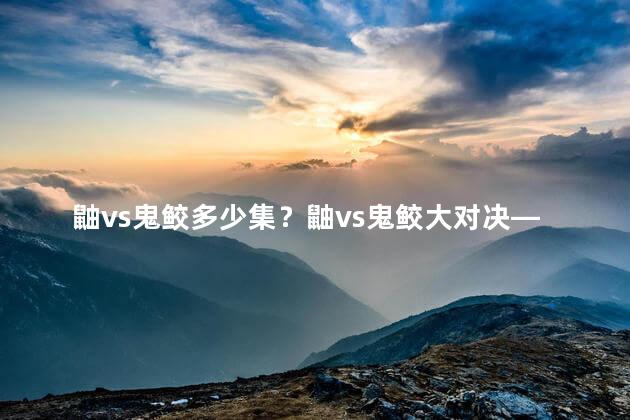 鼬vs鬼鲛多少集？鼬vs鬼鲛大对决—全长战斗揭晓！