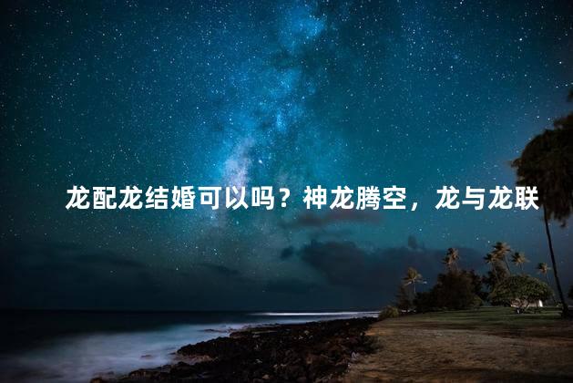 龙配龙结婚可以吗？神龙腾空，龙与龙联姻可否？